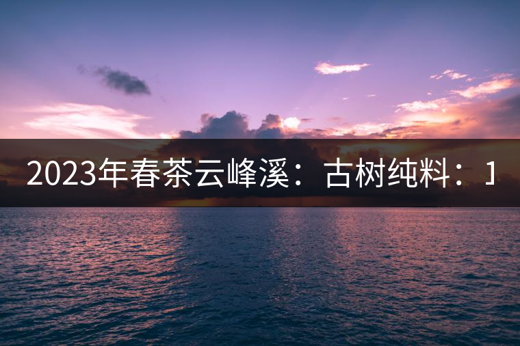 2023年春茶云峰溪：古樹純料：1200-1500元／公斤，古樹混采800-1000元／公斤，大樹500-800元／公斤，小樹300-500元／公斤