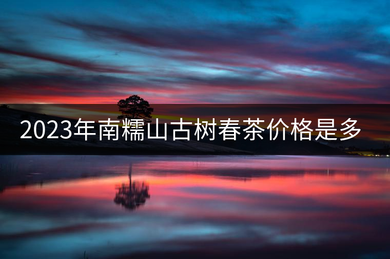 2023年南糯山古樹(shù)春茶價(jià)格是多少？