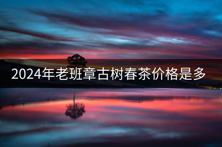 2024年老班章古樹(shù)春茶價(jià)格是多少？