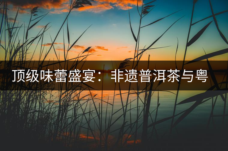 頂級味蕾盛宴:非遺普洱茶與粵菜的大師級碰撞 頂級味蕾盛宴:非遺普洱茶與粵菜的大師級碰撞