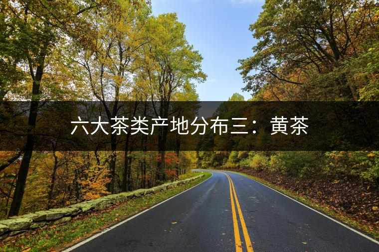 六大茶類產(chǎn)地分布三：黃茶