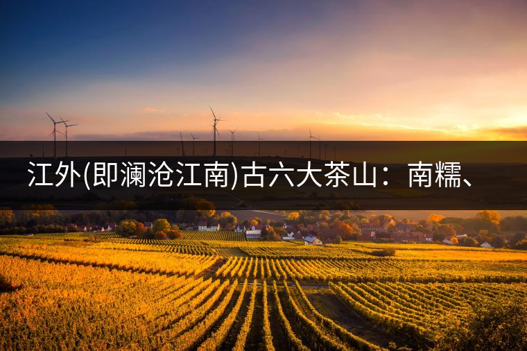 江外(即瀾滄江南)古六大茶山：南糯、南嶠、勐宋、景邁、布朗、巴達。